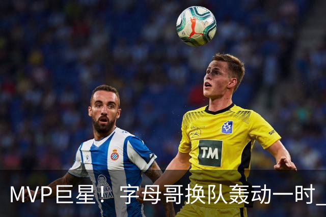 MVP巨星！字母哥换队轰动一时 热火首发4全明星仍不是争冠大热？